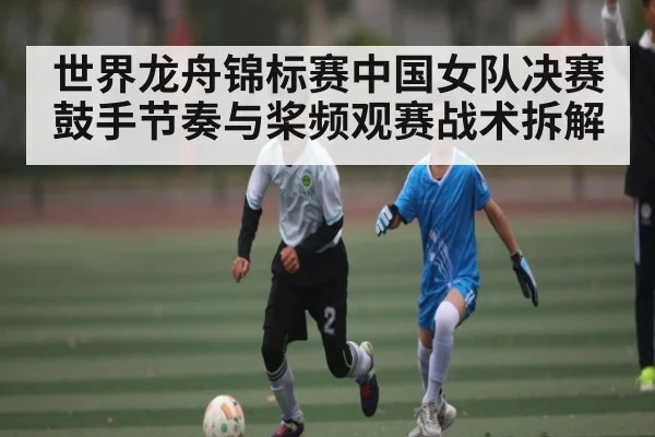 世界龙舟锦标赛中国女队决赛鼓手节奏与桨频观赛战术拆解（ky）